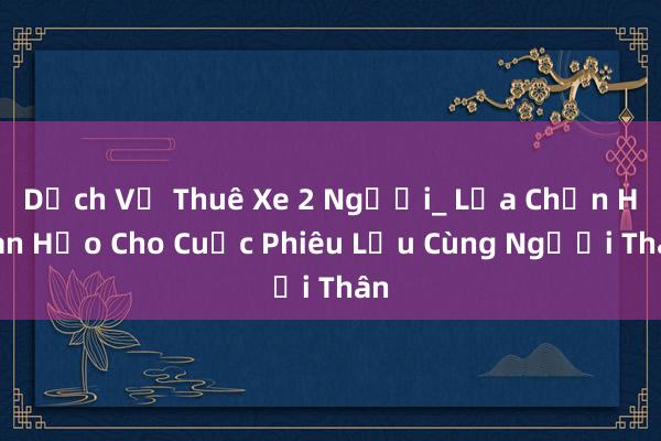 Dịch Vụ Thuê Xe 2 Người_ Lựa Chọn Hoàn Hảo Cho Cuộc Phiêu Lưu Cùng Người Thân