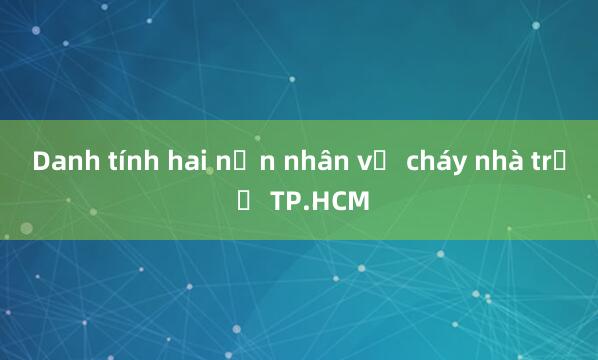 Danh tính hai nạn nhân vụ cháy nhà trọ ở TP.HCM