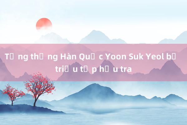 Tổng thống Hàn Quốc Yoon Suk Yeol bị triệu tập hầu tra