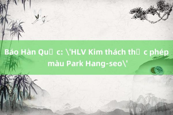 Báo Hàn Quốc: 'HLV Kim thách thức phép màu Park Hang-seo'