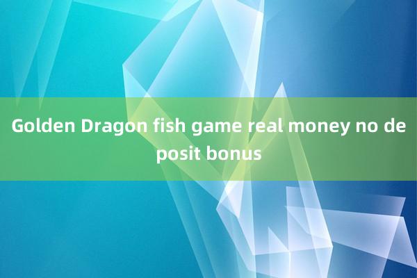 Golden Dragon fish game real money no deposit bonus