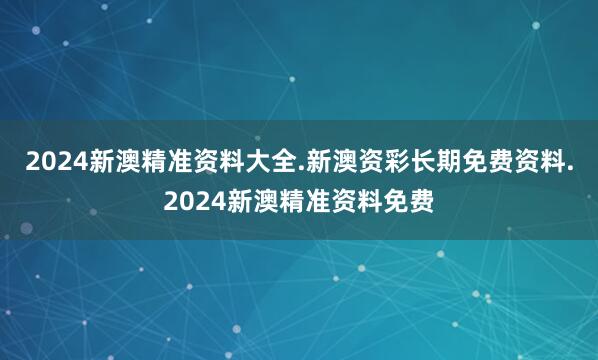 2024新澳精准资料大全.新澳资彩长期免费资料.2024新澳精准资料免费