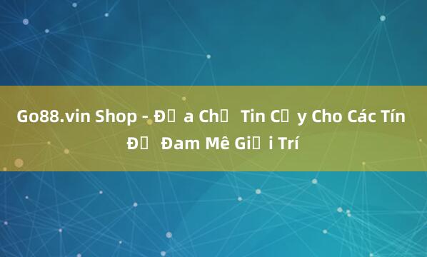 Go88.vin Shop - Địa Chỉ Tin Cậy Cho Các Tín Đồ Đam Mê Giải Trí